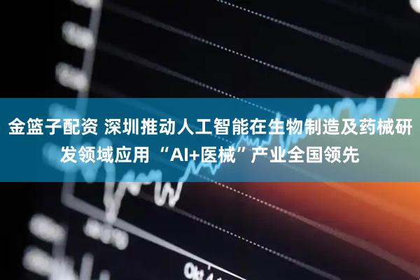 金篮子配资 深圳推动人工智能在生物制造及药械研发领域应用 “AI+医械”产业全国领先