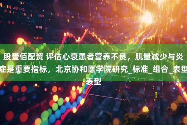 股壹佰配资 评估心衰患者营养不良，肌量减少与炎症是重要指标，北京协和医学院研究_标准_组合_表型