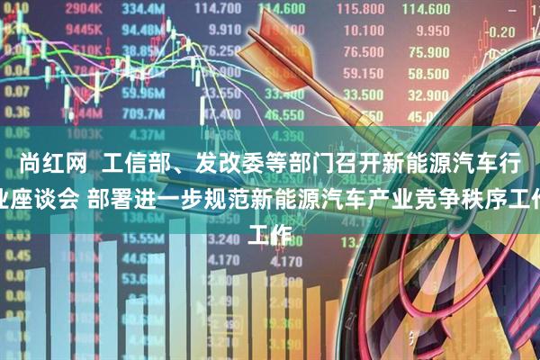尚红网  工信部、发改委等部门召开新能源汽车行业座谈会 部署进一步规范新能源汽车产业竞争秩序工作