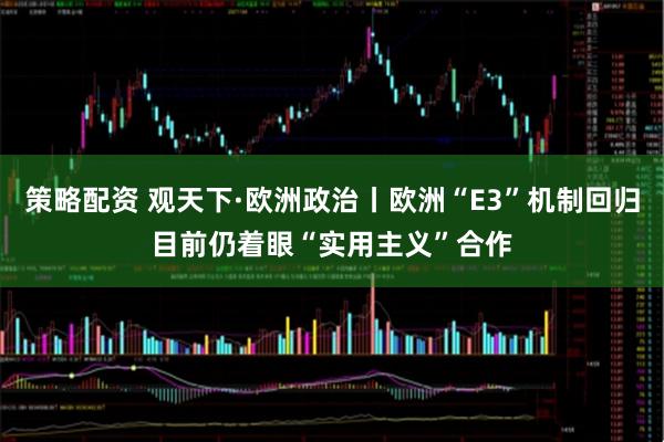策略配资 观天下·欧洲政治丨欧洲“E3”机制回归　目前仍着眼“实用主义”合作