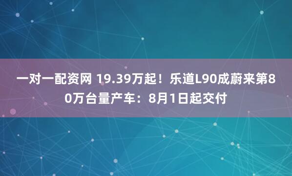 一对一配资网 19.39万起！乐道L90成蔚来第80万台量产车：8月1日起交付