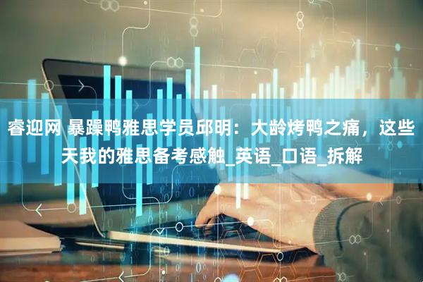 睿迎网 暴躁鸭雅思学员邱明：大龄烤鸭之痛，这些天我的雅思备考感触_英语_口语_拆解