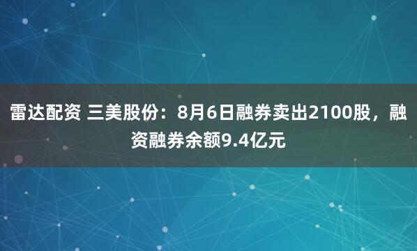 雷达配资 三美股份：8月6日融券卖出2100股，融资融券余额9.4亿元