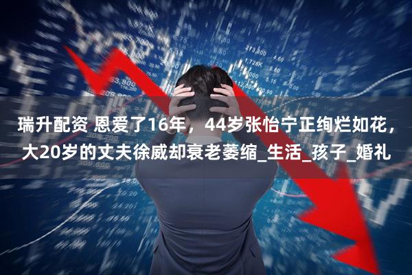 瑞升配资 恩爱了16年，44岁张怡宁正绚烂如花，大20岁的丈夫徐威却衰老萎缩_生活_孩子_婚礼