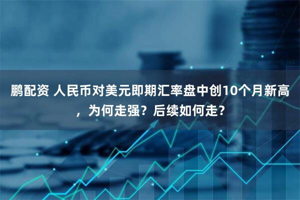鹏配资 人民币对美元即期汇率盘中创10个月新高，为何走强？后续如何走？