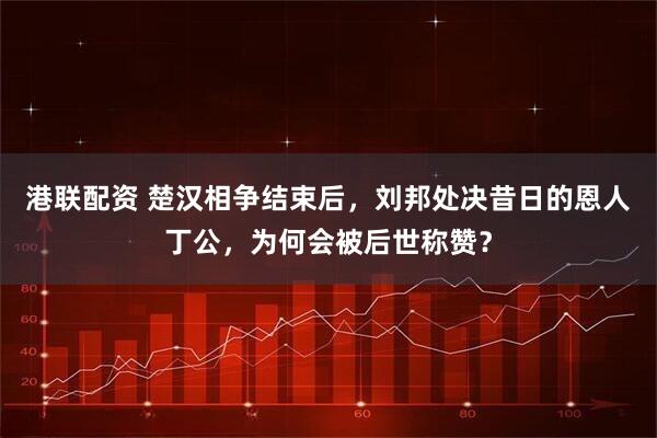 港联配资 楚汉相争结束后，刘邦处决昔日的恩人丁公，为何会被后世称赞？