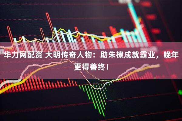 华力网配资 大明传奇人物：助朱棣成就霸业，晚年更得善终！