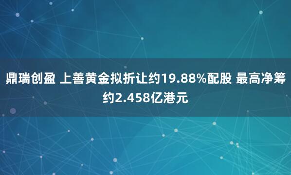 鼎瑞创盈 上善黄金拟折让约19.88%配股 最高净筹约2.458亿港元