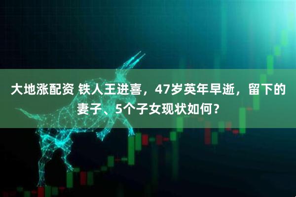 大地涨配资 铁人王进喜，47岁英年早逝，留下的妻子、5个子女现状如何？