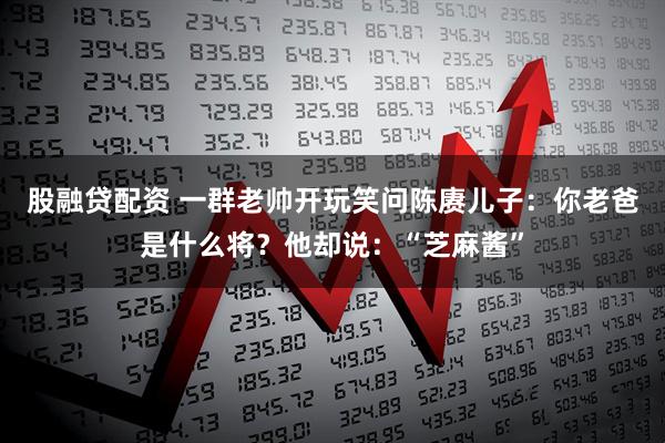 股融贷配资 一群老帅开玩笑问陈赓儿子：你老爸是什么将？他却说：“芝麻酱”