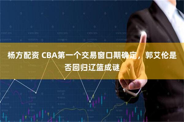 杨方配资 CBA第一个交易窗口期确定，郭艾伦是否回归辽篮成谜