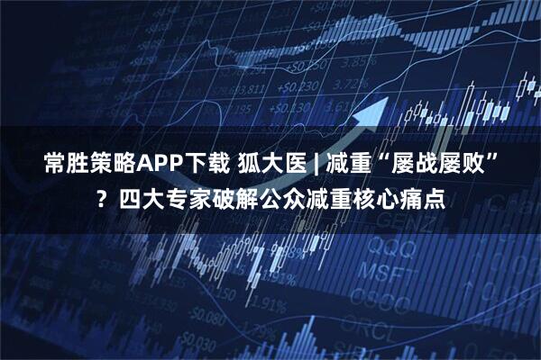 常胜策略APP下载 狐大医 | 减重“屡战屡败”？四大专家破解公众减重核心痛点