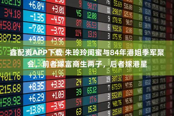 鑫配资APP下载 朱玲玲闺蜜与84年港姐季军聚会，前者嫁富商生两子，后者嫁港星