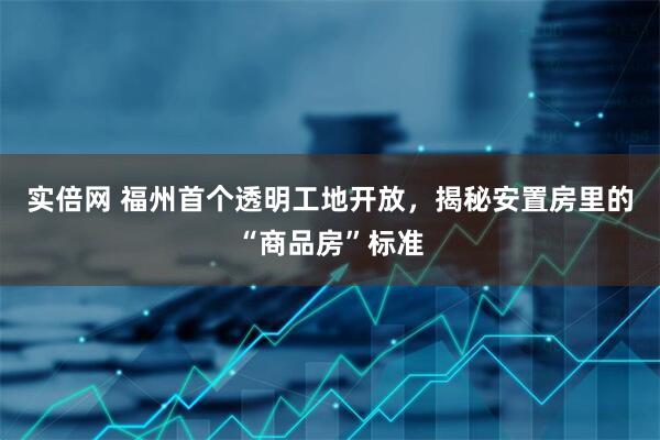 实倍网 福州首个透明工地开放，揭秘安置房里的“商品房”标准