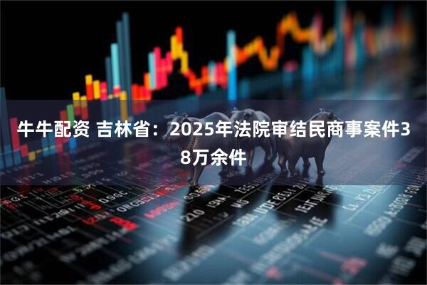 牛牛配资 吉林省：2025年法院审结民商事案件38万余件