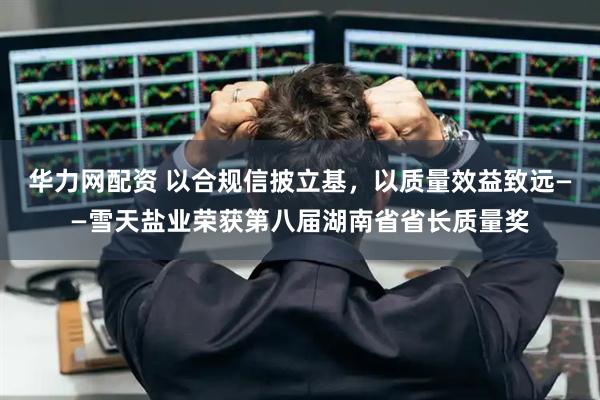 华力网配资 以合规信披立基，以质量效益致远——雪天盐业荣获第八届湖南省省长质量奖