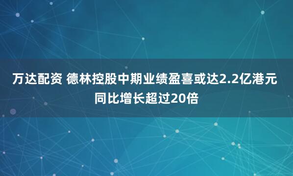 万达配资 德林控股中期业绩盈喜或达2.2亿港元 同比增长超过20倍