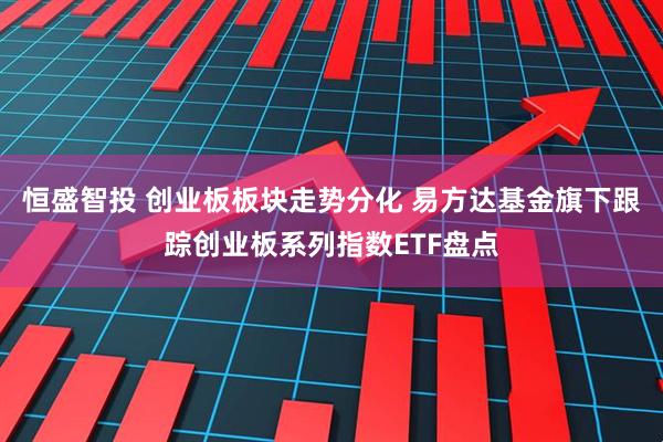 恒盛智投 创业板板块走势分化 易方达基金旗下跟踪创业板系列指数ETF盘点