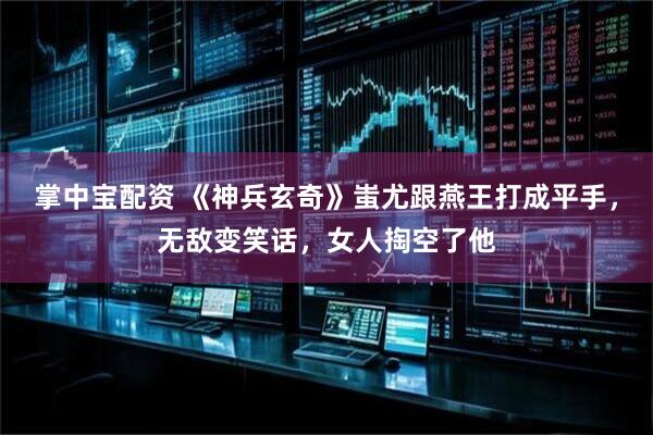 掌中宝配资 《神兵玄奇》蚩尤跟燕王打成平手，无敌变笑话，女人掏空了他